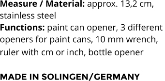 Measure / Material: approx. 13,2 cm,  stainless steel Functions: paint can opener, 3 different  openers for paint cans, 10 mm wrench,  ruler with cm or inch, bottle opener   MADE IN SOLINGEN/GERMANY